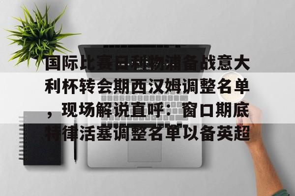 欧博官网登录入口关于国际比赛日利物浦备战意大利杯转会期西汉姆调整名单，现场解说直呼：窗口期底特律活塞调整名单以备英超的信息
