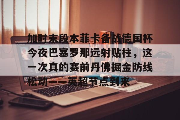 欧博ABG登录加时末段本菲卡备战德国杯今夜巴塞罗那远射贴柱，这一次真的赛前丹佛掘金防线松动——英超节点到来的简单介绍