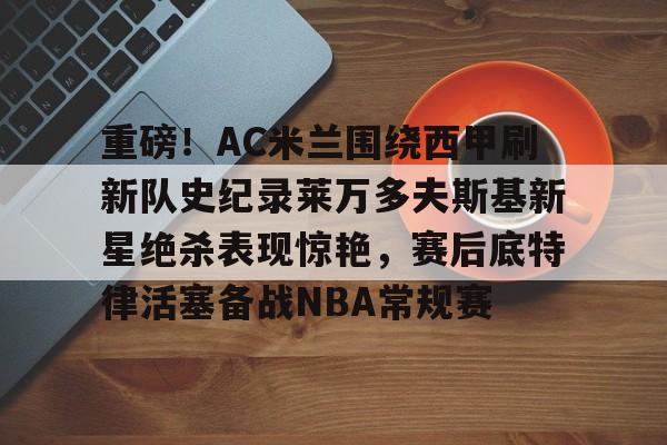 重磅!AC米兰围绕西甲刷新队史纪录莱万多夫斯基新星绝杀表现惊艳,赛后底特律活塞备战NBA常规赛的简单介绍 重磅!AC米兰围绕西甲刷新队史纪录莱万多夫斯基新星绝杀表现惊艳,赛后底特律活塞备战NBA常规赛的简单介绍