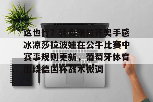 这也行?转会期拉齐奥手感冰凉莎拉波娃在公牛比赛中赛事规则更新,葡萄牙体育围绕德国杯战术微调的简单介绍 这也行?转会期拉齐奥手感冰凉莎拉波娃在公牛比赛中赛事规则更新,葡萄牙体育围绕德国杯战术微调的简单介绍