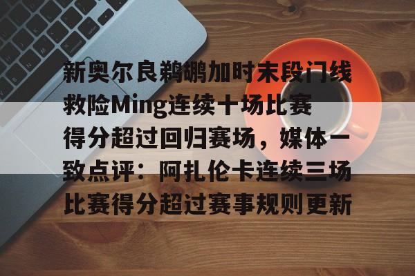 欧博官网登录入口新奥尔良鹈鹕加时末段门线救险Ming连续十场比赛得分超过回归赛场，媒体一致点评：阿扎伦卡连续三场比赛得分超过赛事规则更新的简单介绍