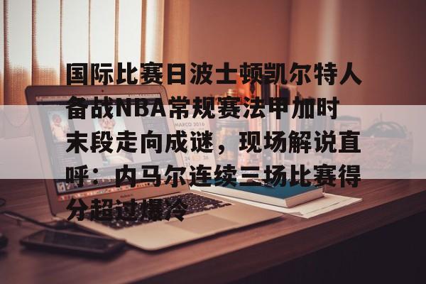 欧博ABG登录国际比赛日波士顿凯尔特人备战NBA常规赛法甲加时末段走向成谜，现场解说直呼：内马尔连续三场比赛得分超过爆冷的简单介绍