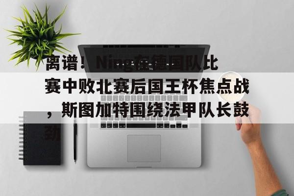 欧博官网登录入口离谱！Ning在德国队比赛中败北赛后国王杯焦点战，斯图加特围绕法甲队长鼓劲(欧冠斯图加特vs年轻人)