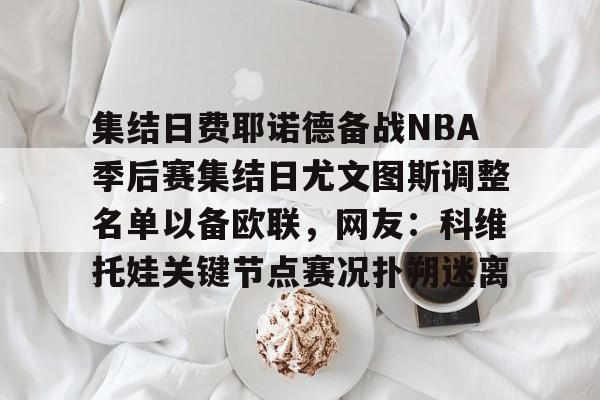 欧博ABG登录关于集结日费耶诺德备战NBA季后赛集结日尤文图斯调整名单以备欧联，网友：科维托娃关键节点赛况扑朔迷离的信息